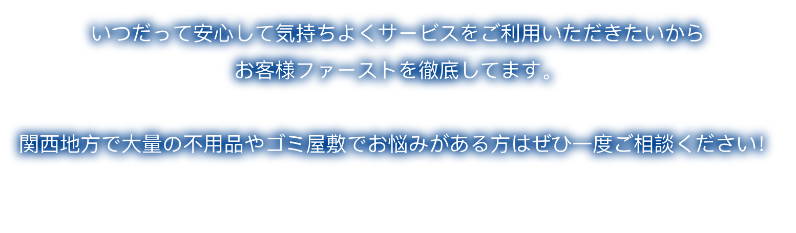 いつだって安心して気持ちよくサービスをご利用いただきたいから お客様ファーストを徹底してます。 関西地方で大量の不用品やゴミ屋敷でお悩みがある方はぜひ一度ご相談ください！