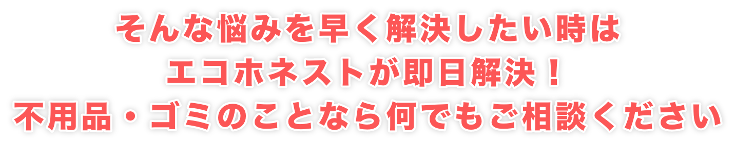 そんな悩みを早く解決したい時は エコホネストが即日解決！ 不用品・ゴミのことなら何でもご相談ください